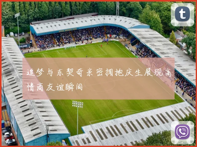 追梦与东契奇亲密拥抱庆生展现高情商友谊瞬间