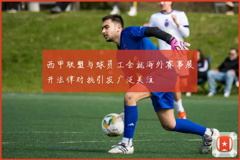 西甲联盟与球员工会就海外赛事展开法律对抗引发广泛关注
