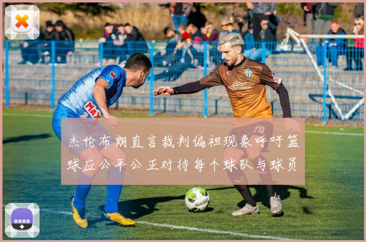 杰伦布朗直言裁判偏袒现象呼吁篮球应公平公正对待每个球队与球员