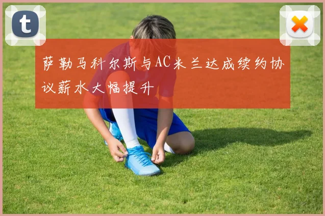 萨勒马科尔斯与AC米兰达成续约协议薪水大幅提升