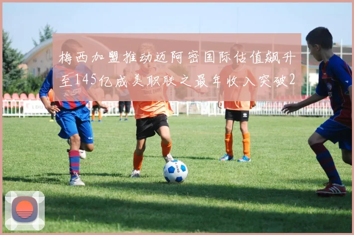 梅西加盟推动迈阿密国际估值飙升至145亿成美职联之最年收入突破2亿美元