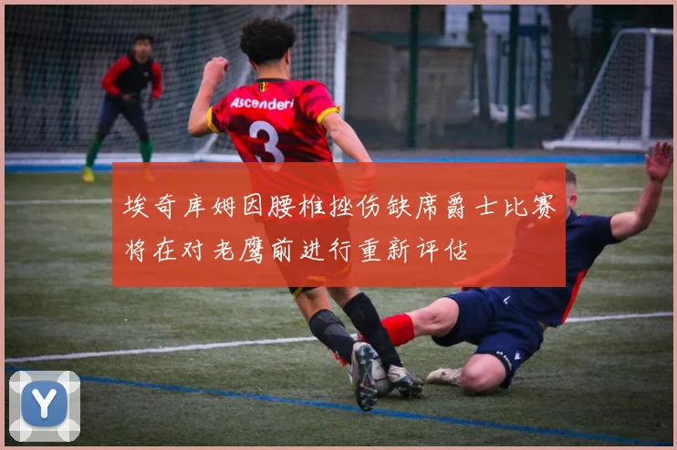 埃奇库姆因腰椎挫伤缺席爵士比赛将在对老鹰前进行重新评估