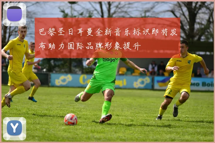 巴黎圣日耳曼全新音乐标识即将发布助力国际品牌形象提升