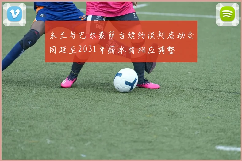 米兰与巴尔泰萨吉续约谈判启动合同延至2031年薪水将相应调整