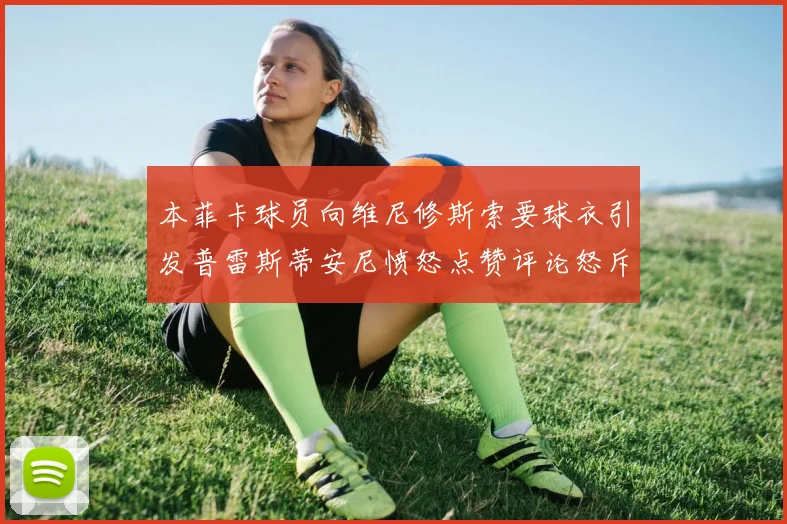 本菲卡球员向维尼修斯索要球衣引发普雷斯蒂安尼愤怒点赞评论怒斥队友