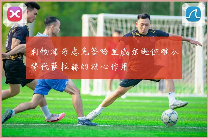 利物浦考虑免签哈里威尔逊但难以替代萨拉赫的核心作用