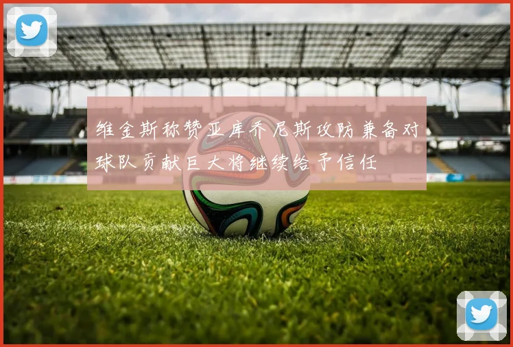 维金斯称赞亚库乔尼斯攻防兼备对球队贡献巨大将继续给予信任