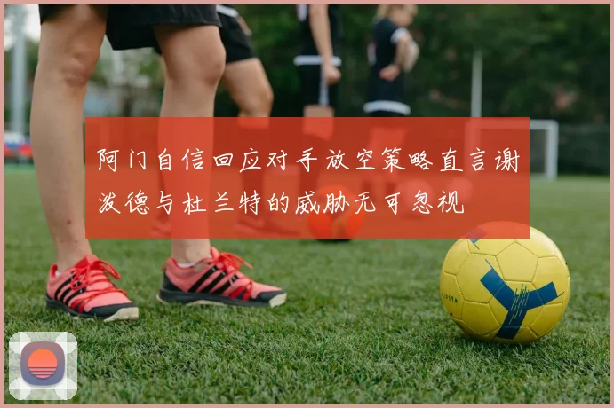阿门自信回应对手放空策略直言谢泼德与杜兰特的威胁无可忽视