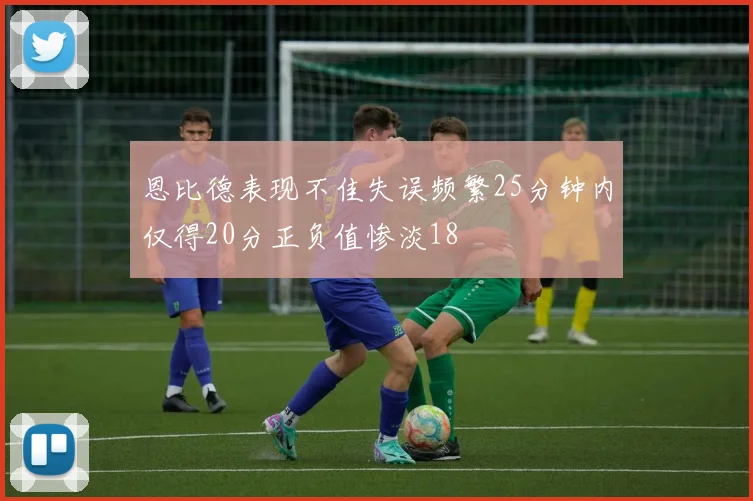 恩比德表现不佳失误频繁25分钟内仅得20分正负值惨淡18