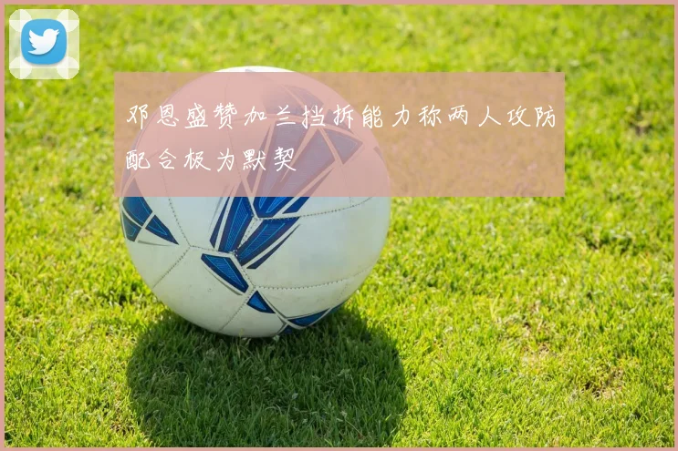 邓恩盛赞加兰挡拆能力称两人攻防配合极为默契
