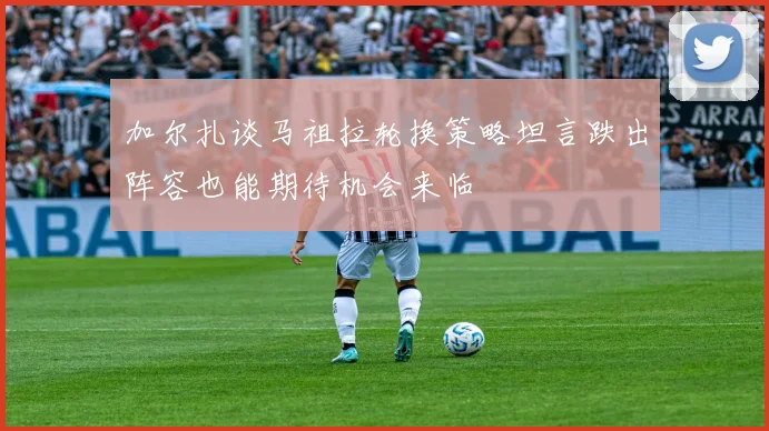加尔扎谈马祖拉轮换策略坦言跌出阵容也能期待机会来临