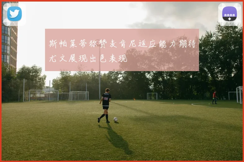 斯帕莱蒂称赞麦肯尼适应能力期待尤文展现出色表现