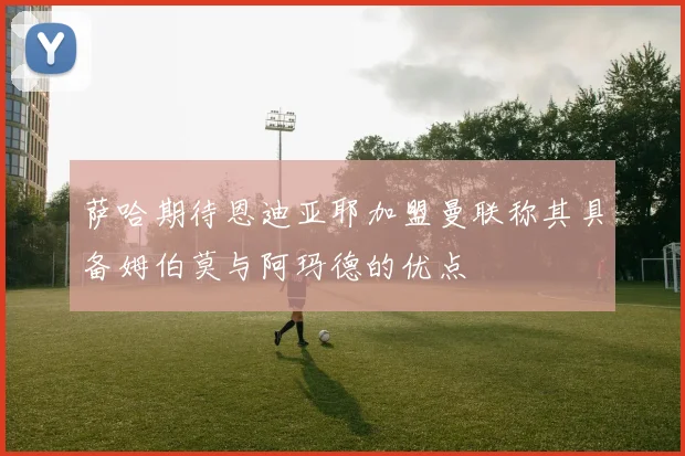 萨哈期待恩迪亚耶加盟曼联称其具备姆伯莫与阿玛德的优点