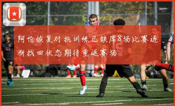 阿伦恢复对抗训练已缺席8场比赛逐渐找回状态期待重返赛场