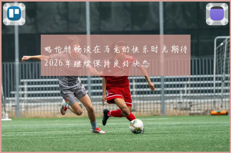略伦特畅谈在马竞的快乐时光期待2026年继续保持良好状态