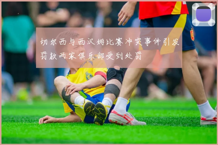 切尔西与西汉姆比赛冲突事件引发罚款两家俱乐部受到处罚