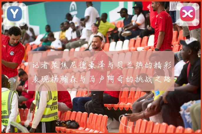 记者聚焦尼德豪泽与贝兰热的精彩表现杨瀚森与马卢阿奇的挑战之路依旧艰难