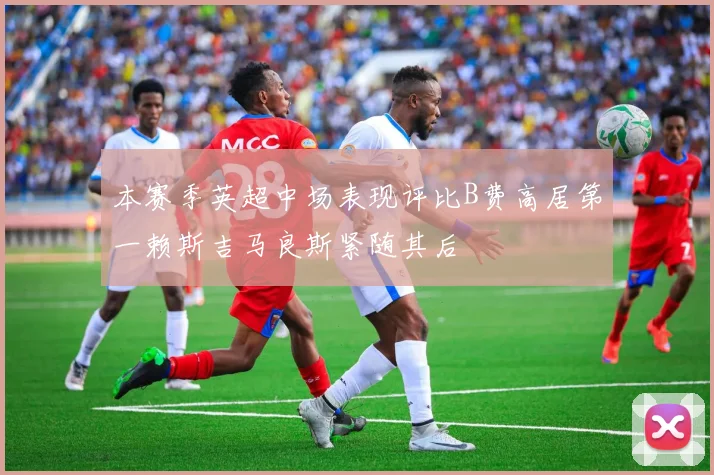 本赛季英超中场表现评比B费高居第一赖斯吉马良斯紧随其后