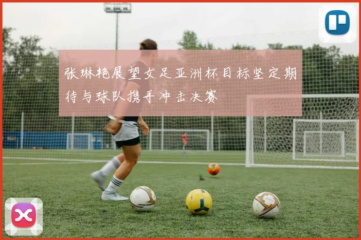 张琳艳展望女足亚洲杯目标坚定期待与球队携手冲击决赛