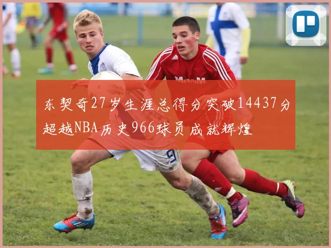 东契奇27岁生涯总得分突破14437分超越NBA历史966球员成就辉煌