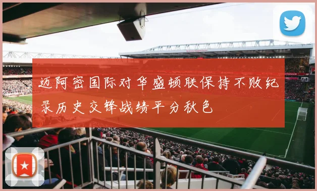 迈阿密国际对华盛顿联保持不败纪录历史交锋战绩平分秋色