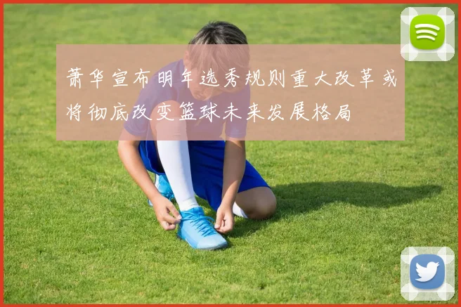 萧华宣布明年选秀规则重大改革或将彻底改变篮球未来发展格局