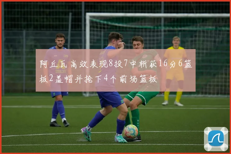 阿丘瓦高效表现8投7中斩获16分6篮板2盖帽并抢下4个前场篮板