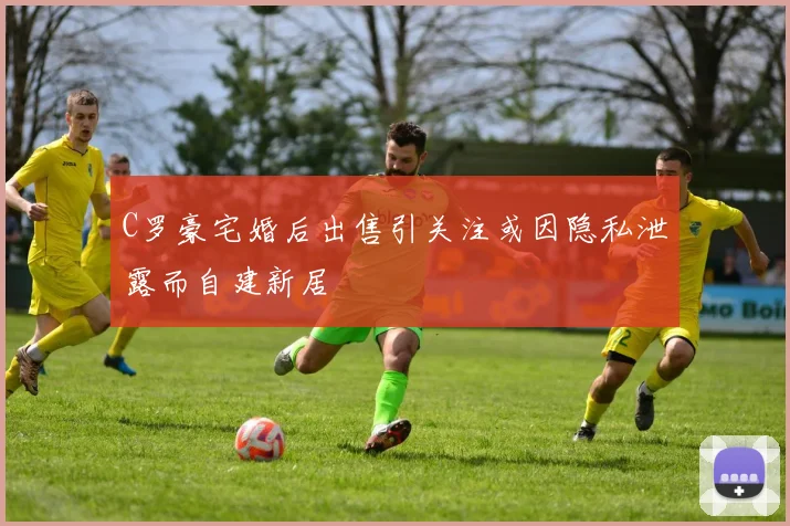 C罗豪宅婚后出售引关注或因隐私泄露而自建新居