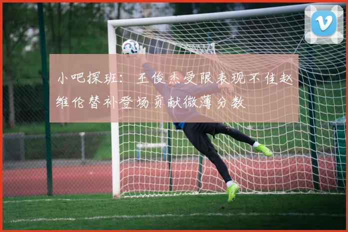 小吧探班：王俊杰受限表现不佳赵维伦替补登场贡献微薄分数