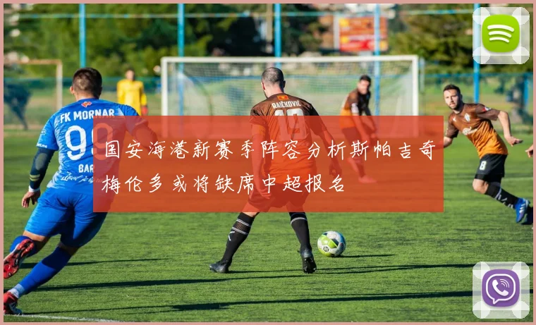 国安海港新赛季阵容分析斯帕吉奇梅伦多或将缺席中超报名