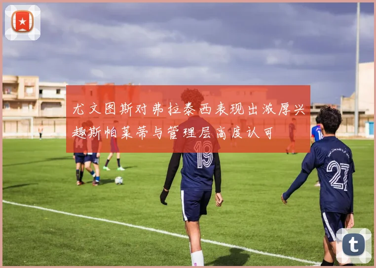 尤文图斯对弗拉泰西表现出浓厚兴趣斯帕莱蒂与管理层高度认可