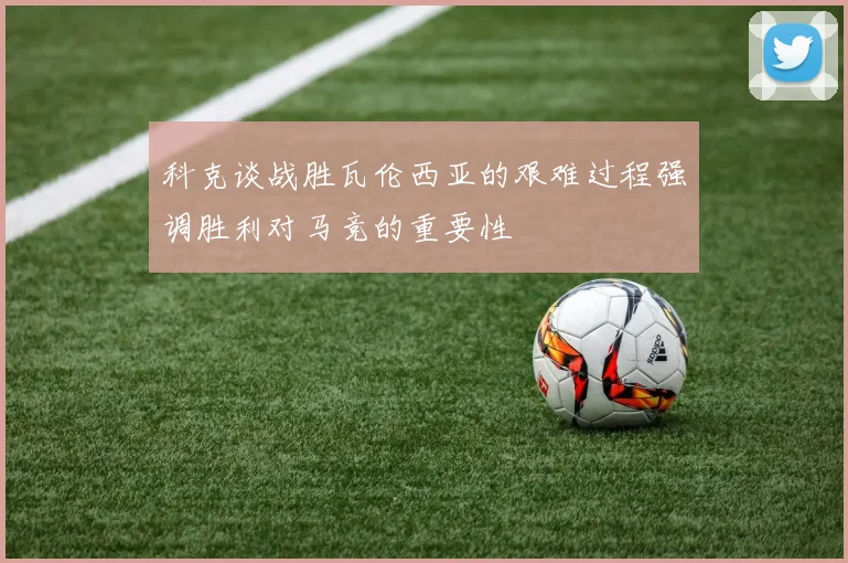 科克谈战胜瓦伦西亚的艰难过程强调胜利对马竞的重要性